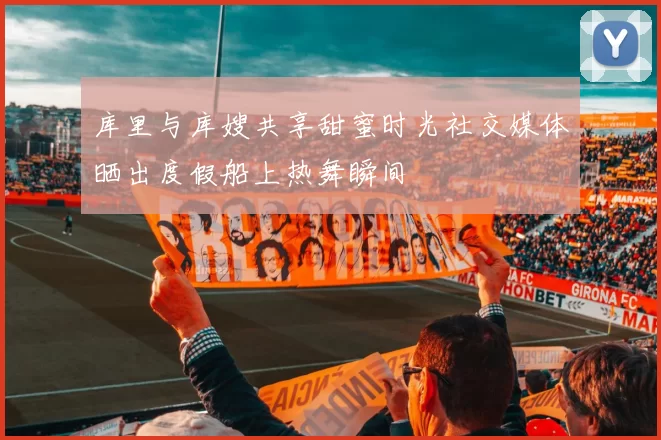 库里与库嫂共享甜蜜时光社交媒体晒出度假船上热舞瞬间
