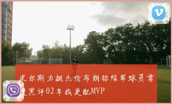 皮尔斯力挺杰伦布朗称绿军球员常遭黑评02年我更配MVP