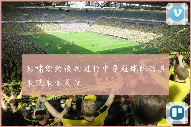 彭啸续约谈判进行中争冠球队对其表现表示关注