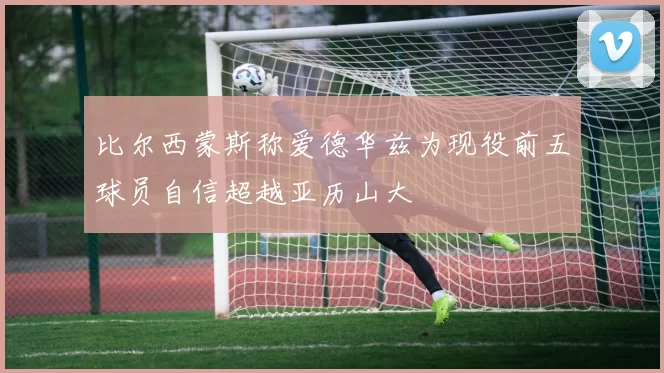 比尔西蒙斯称爱德华兹为现役前五球员自信超越亚历山大