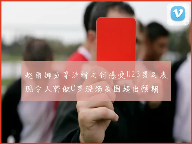 赵丽娜分享沙特之行感受U23男足表现令人骄傲C罗现场氛围超出预期