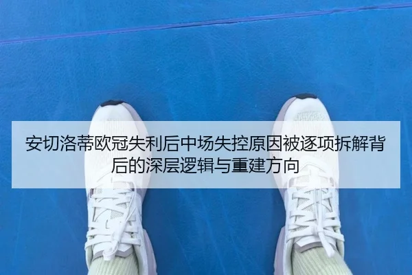 安切洛蒂欧冠失利后中场失控原因被逐项拆解背后的深层逻辑与重建方向 - com